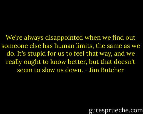 We're always disappointed when we find out someone else has human limits, the same as we do. It's stupid for us to feel that way, and we really ought to know better, but that doesn't seem to slow us down. - Jim Butcher