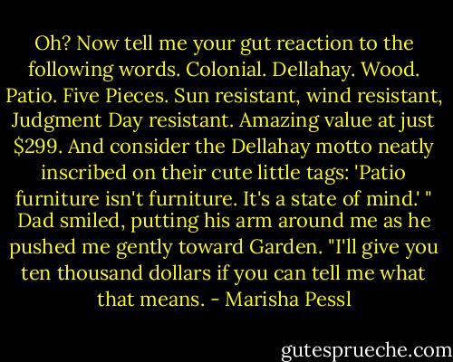 Oh? Now tell me your gut reaction to the following words. Colonial.<br />Dellahay. Wood. Patio. Five Pieces. Sun resistant, wind resistant, Judgment<br />Day resistant. Amazing value at just $299. And consider the Dellahay motto<br />neatly inscribed on their cute little tags: 'Patio furniture isn't furniture. It's a<br />state of mind.' " Dad smiled, putting his arm around me as he pushed me<br />gently toward Garden. "I'll give you ten thousand dollars if you can tell me<br />what that means. - Marisha Pessl