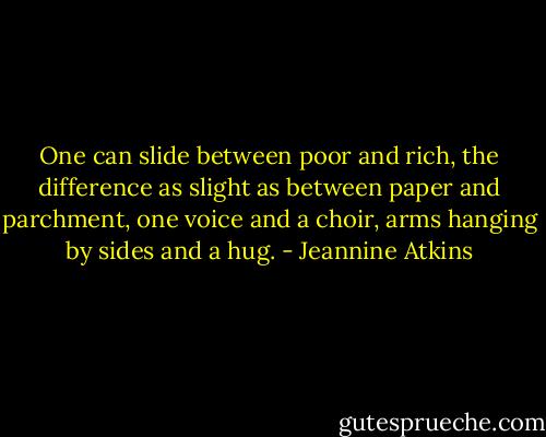 One can slide between poor and rich, the difference as slight as between paper and parchment, one voice and a choir, arms hanging by sides and a hug. - Jeannine Atkins