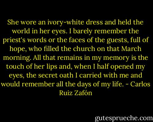 She wore an ivory-white dress and held the world in her eyes. I barely remember the<br />priest's words or the faces of the guests, full of hope, who filled the church on that March<br />morning. All that remains in my memory is the touch of her lips and, when I half opened<br />my eyes, the secret oath I carried with me and would remember all the days of my life. - Carlos Ruiz Zafón
