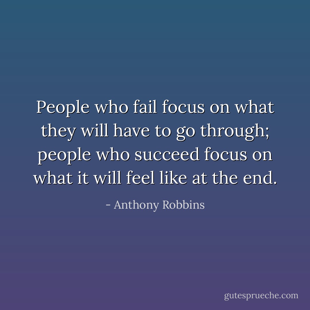 People who fail focus on what they will have to go through; people who succeed focus on what it will feel like at the end. - Anthony Robbins