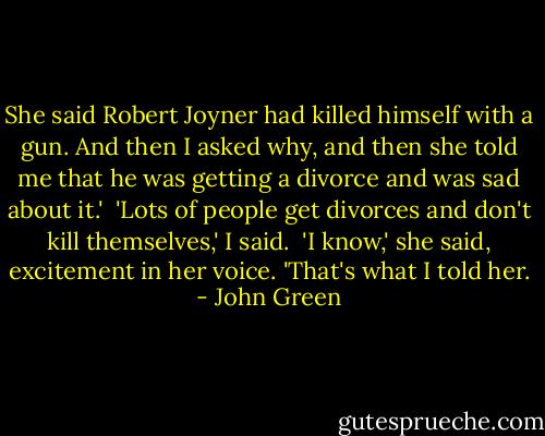 She said Robert Joyner had killed himself with a gun. And then I asked why, and then she told me that he was getting a divorce and was sad about it.'<br /><br />'Lots of people get divorces and don't kill themselves,' I said.<br /><br />'I know,' she said, excitement in her voice. 'That's what I told her. - John Green