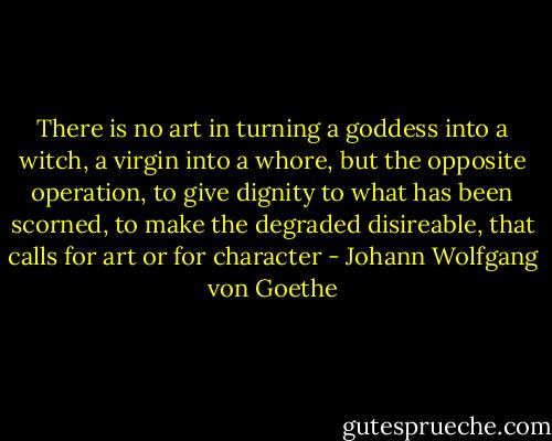 There is no art in turning a goddess into a witch, a virgin into a whore, but the opposite operation, to give dignity to what has been scorned, to make the degraded disireable, that calls for art or for character - Johann Wolfgang von Goethe