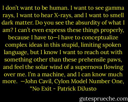 I don’t want to be human. I want to see gamma rays, I want to hear X-rays, and I want to smell dark matter. Do you see the absurdity of what I am? I can’t even express these things properly, because I have to—I have to conceptualize complex ideas in this stupid, limiting spoken language, but I know I want to reach out with something other than these prehensile paws, and feel the solar wind of a supernova flowing over me. I’m a machine, and I can know much more.<br /><br />—John Cavil, Cylon Model Number One, “No Exit - Patrick DiJusto