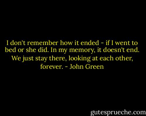 I don't remember how it ended - if I went to bed or she did. In my memory, it doesn't end. We just stay there, looking at each other, forever. - John Green