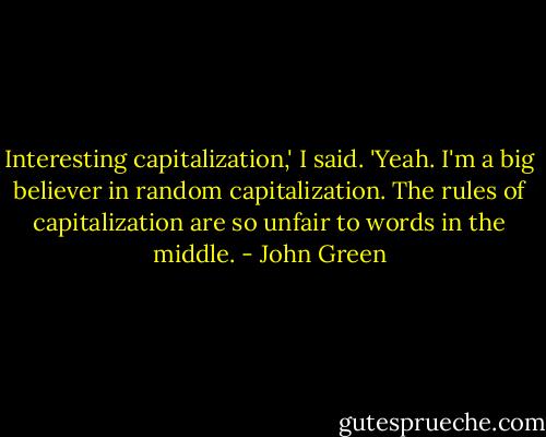 Interesting capitalization,' I said.<br />'Yeah. I'm a big believer in random capitalization. The rules of capitalization are so unfair to words in the middle. - John Green