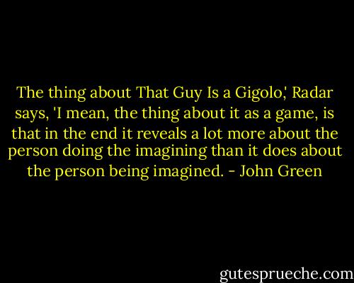 The thing about That Guy Is a Gigolo,' Radar says, 'I mean, the thing about it as a game, is that in the end it reveals a lot more about the person doing the imagining than it does about the person being imagined. - John Green