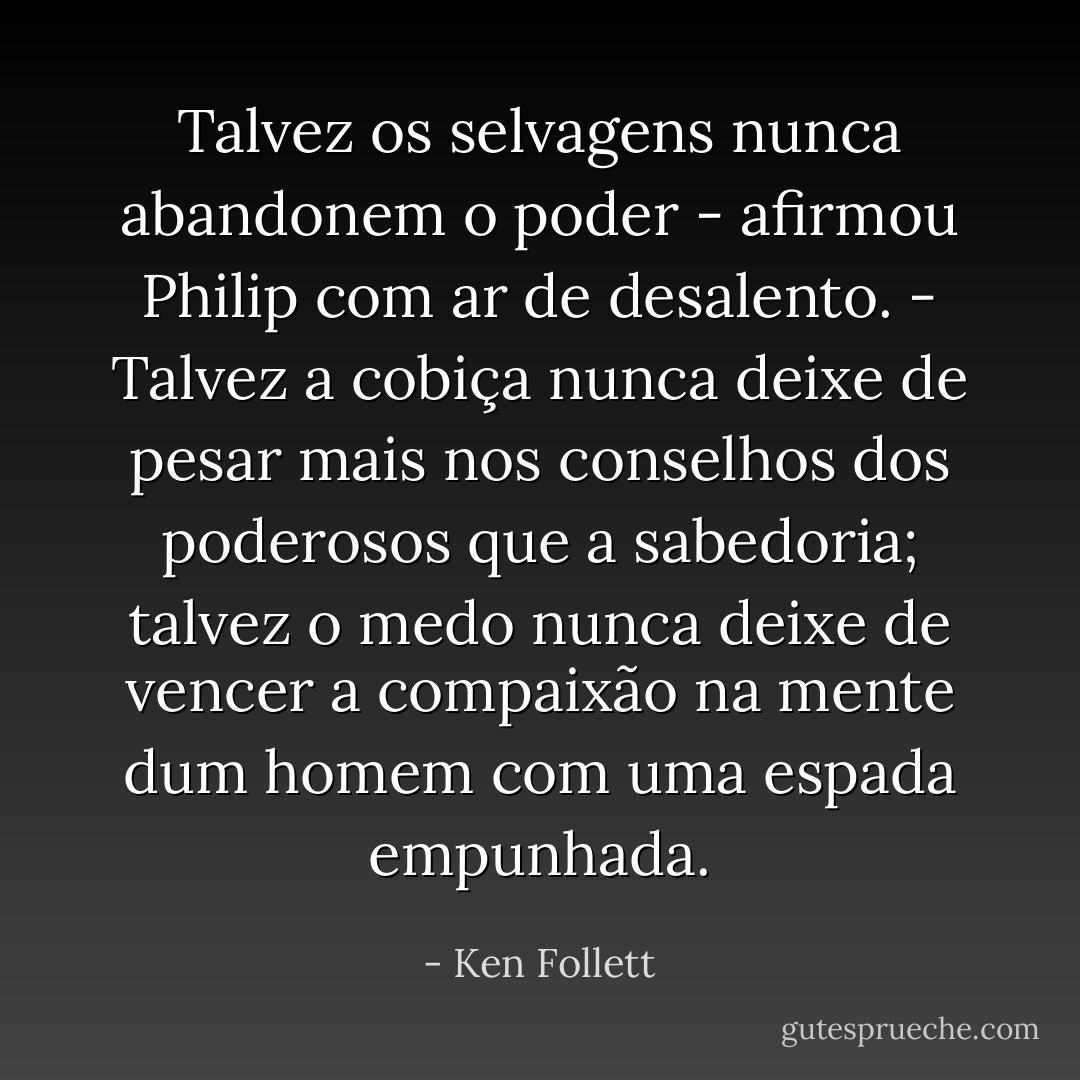 Talvez os selvagens nunca abandonem o poder - afirmou Philip com ar de desalento. - Talvez a cobiça nunca deixe de pesar mais nos conselhos dos poderosos que a sabedoria; talvez o medo nunca deixe de vencer a compaixão na mente dum homem com uma espada empunhada. - Ken Follett