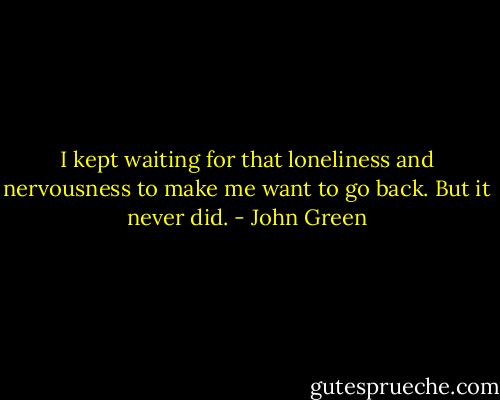 I kept waiting for that loneliness and nervousness to make me want to go back. But it never did. - John Green