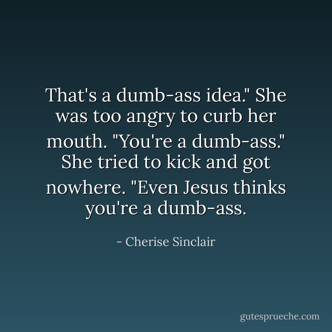 That's a dumb-ass idea." She was too angry to curb her mouth. "You're a dumb-ass." She tried to kick and got nowhere. "Even Jesus thinks you're a dumb-ass. - Cherise Sinclair