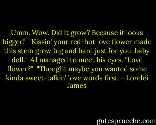 Umm. Wow. Did it grow? Because it looks bigger."<br /><br />"Kissin' your red-hot love flower made this stem grow big and hard just for you, baby doll."<br /><br />AJ managed to meet his eyes. "Love flower?"<br /><br />"Thought maybe you wanted some kinda sweet-talkin' love words first. - Lorelei James