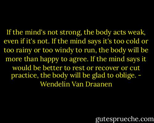 If the mind's not strong, the body acts weak, even if it's not. If the mind says it's too cold or too rainy or too windy to run, the body will be more than happy to agree. If the mind says it would be better to rest or recover or cut practice, the body will be glad to oblige. - Wendelin Van Draanen