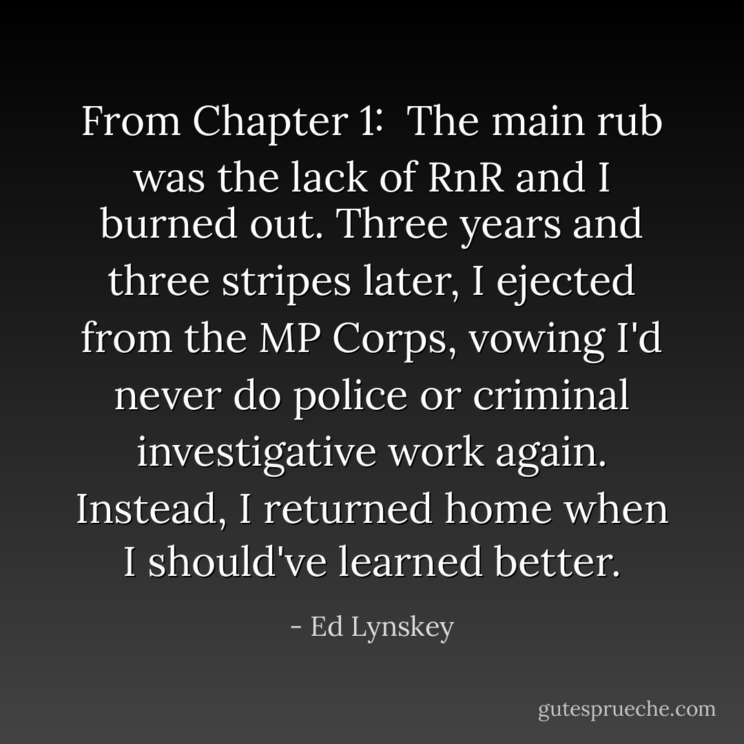 From Chapter 1:<br /><br />The main rub was the lack of RnR and I burned out. Three years and three stripes later, I ejected from the MP Corps, vowing I'd never do police or criminal investigative work again. Instead, I returned home when I should've learned better. - Ed Lynskey
