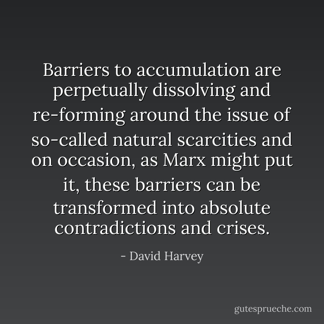 Barriers to accumulation are perpetually dissolving and re-forming around the issue of so-called natural scarcities and on occasion, as Marx might put it, these barriers can be transformed into absolute contradictions and crises. - David Harvey