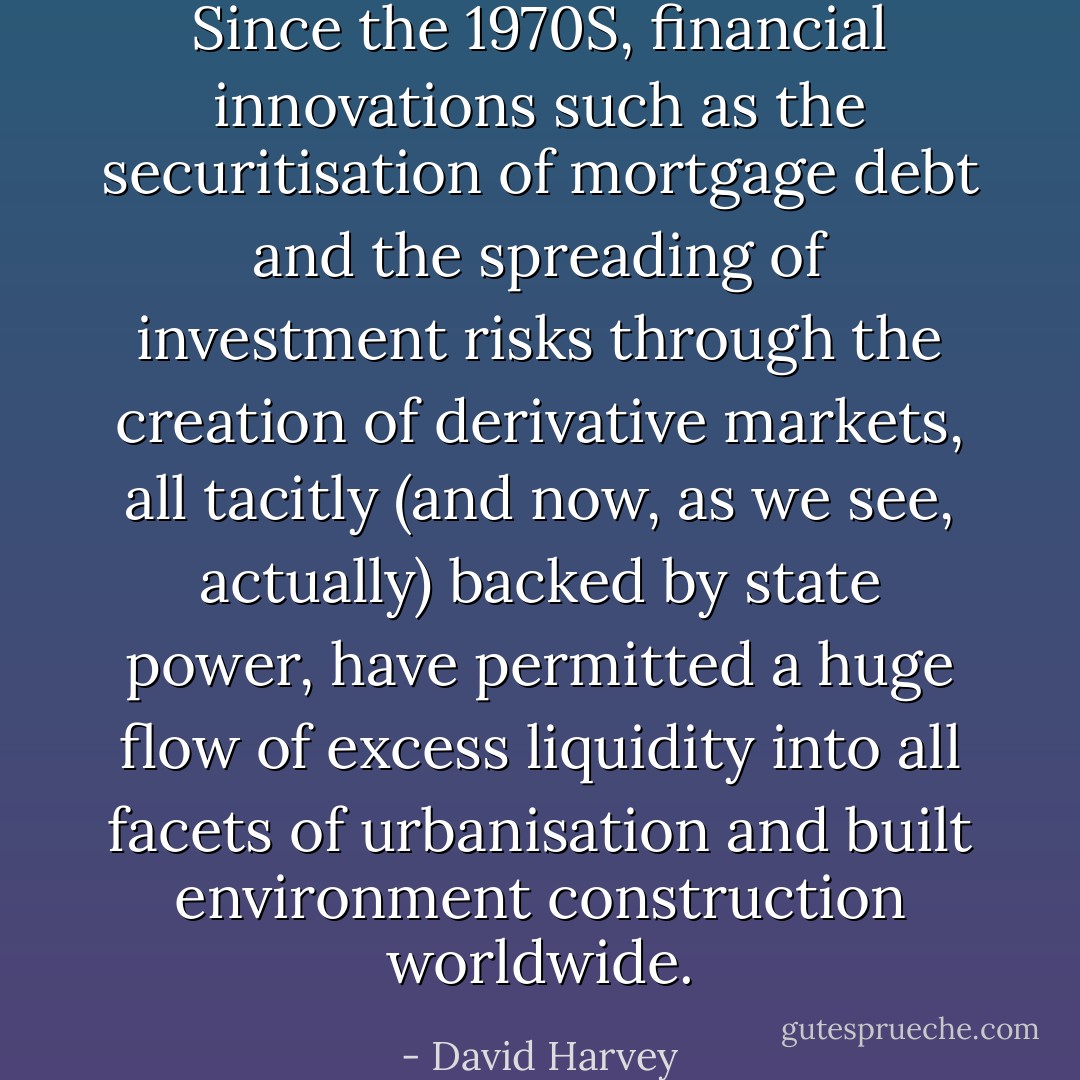 Since the 1970S, financial innova­tions such as the securitisation of mortgage debt and the spreading of investment risks through the creation of derivative markets, all tacitly (and now, as we see, actually) backed by state power, have permitted a huge flow of excess liquidity into all facets of urbanisa­tion and built environment construction worldwide. - David Harvey