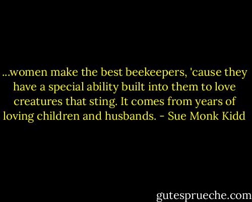 ...women make the best beekeepers, 'cause they have a special ability built into them to love creatures that sting. It comes from years of loving children and husbands. - Sue Monk Kidd