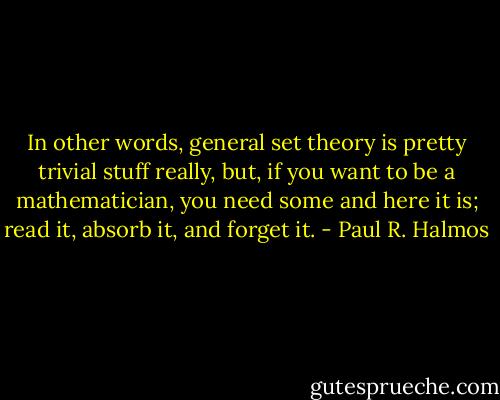 In other words, general set theory is pretty trivial stuff really, but, if you want to be a mathematician, you need some and here it is; read it, absorb it, and forget it. - Paul R. Halmos