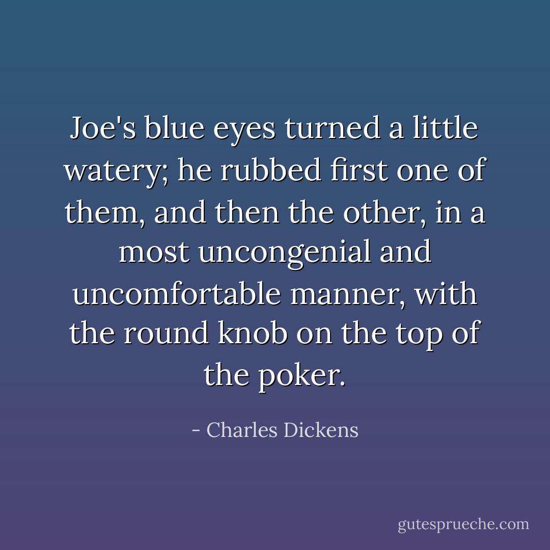 Joe's blue eyes turned a little watery; he rubbed first one of them, and then the other, in a most uncongenial and uncomfortable manner, with the round knob on the top of the poker. - Charles Dickens