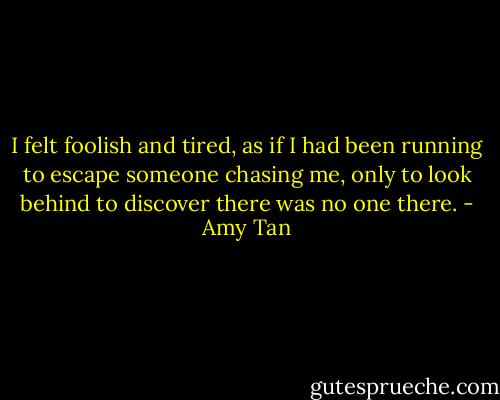 I felt foolish and tired, as if I had been running to escape someone chasing me, only to look behind to discover there was no one there. - Amy Tan