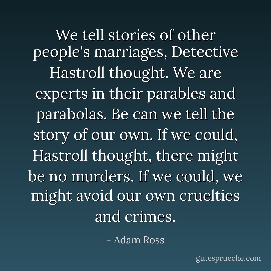 We tell stories of other people's marriages, Detective Hastroll thought. We are experts in their parables and parabolas. Be can we tell the story of our own. If we could, Hastroll thought, there might be no murders. If we could, we might avoid our own cruelties and crimes. - Adam Ross