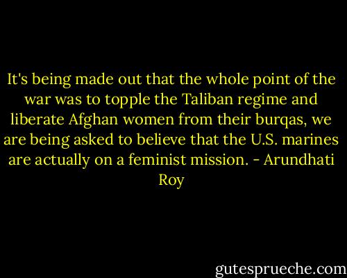 It's being made out that the whole point of the war was to topple the Taliban regime and liberate Afghan women from their burqas, we are being asked to believe that the U.S. marines are actually on a feminist mission. - Arundhati Roy