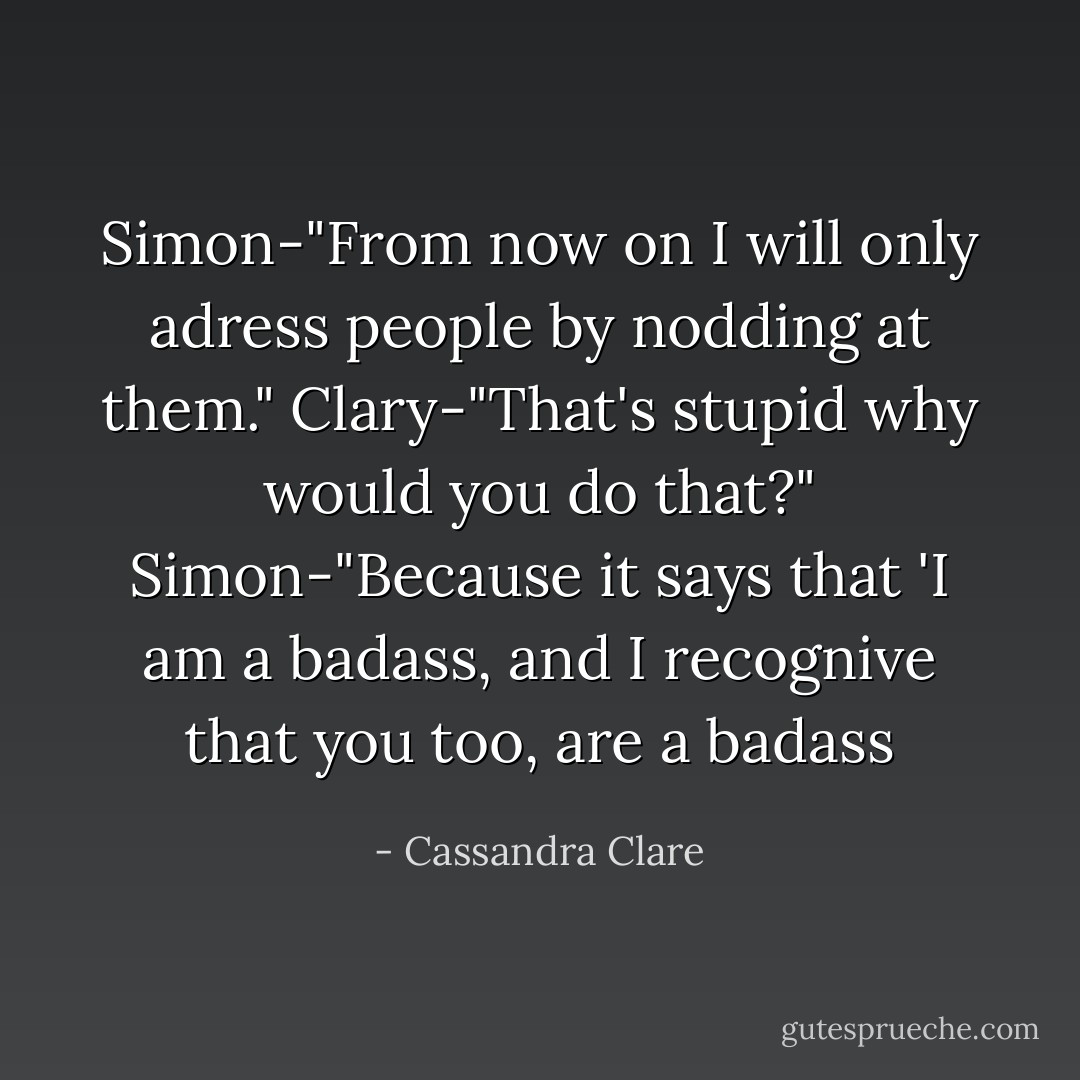 Simon-"From now on I will only adress people by nodding at them." Clary-"That's stupid why would you do that?" Simon-"Because it says that 'I am a badass, and I recognive that you too, are a badass - Cassandra Clare