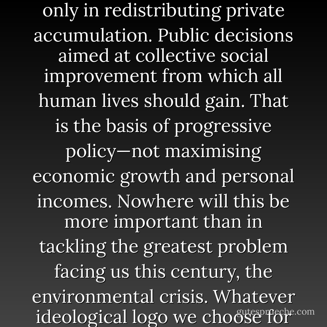 The test of a progressive policy is not private but public, not just rising income and consumption for individuals, but widening the opportunities and what Amartya Sen calls the 'capabilities' of all through collective action. But that means, it must mean, public non-profit initiative, even if only in redistributing private accumulation. Public decisions aimed at collective social improvement from which all human lives should gain. That is the basis of progressive policy—not maximising economic growth and personal incomes. Nowhere will this be more important than in tackling the greatest problem facing us this century, the environmental crisis. Whatever ideological logo we choose for it, it will mean a major shift away from the free market and towards public action, a bigger shift than the British government has yet envisaged. And, given the acuteness of the economic crisis, probably a fairly rapid shift. Time is not on our side. - Eric J. Hobsbawm