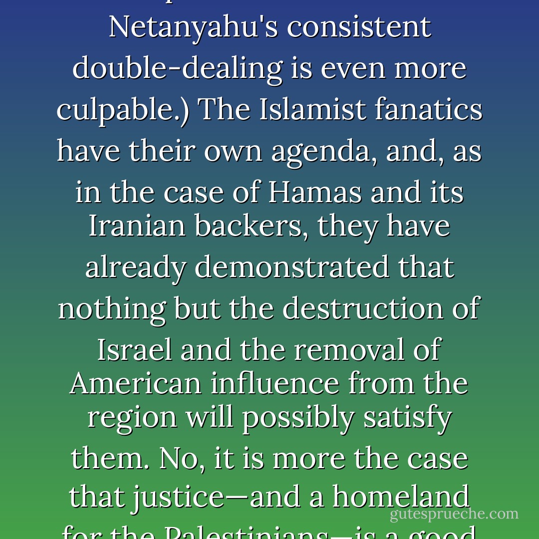 I am not one of those who believes—as Obama is said to believe—that a solution to the Palestinian statehood question would bring an end to Muslim resentment against the United States. (Incidentally, if he really does believe this, his lethargy and impotence in the face of Netanyahu's consistent double-dealing is even more culpable.) The Islamist fanatics have their own agenda, and, as in the case of Hamas and its Iranian backers, they have already demonstrated that nothing but the destruction of Israel and the removal of American influence from the region will possibly satisfy them. No, it is more the case that justice—and a homeland for the Palestinians—is a good and necessary cause in its own right. It is also a special legal and moral responsibility of the United States, which has several times declared a dual-statehood outcome to be its objective. - Christopher Hitchens
