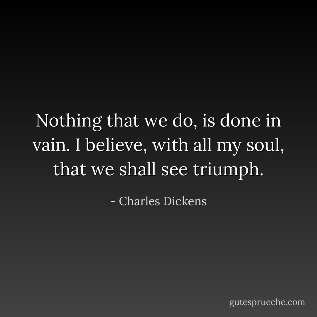 Nothing that we do, is done in vain. I believe, with all my soul, that we shall see triumph. - Charles Dickens