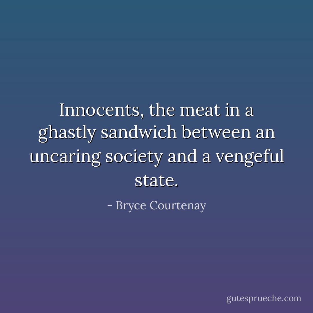 Innocents, the meat in a ghastly sandwich between an uncaring society and a vengeful state. - Bryce Courtenay