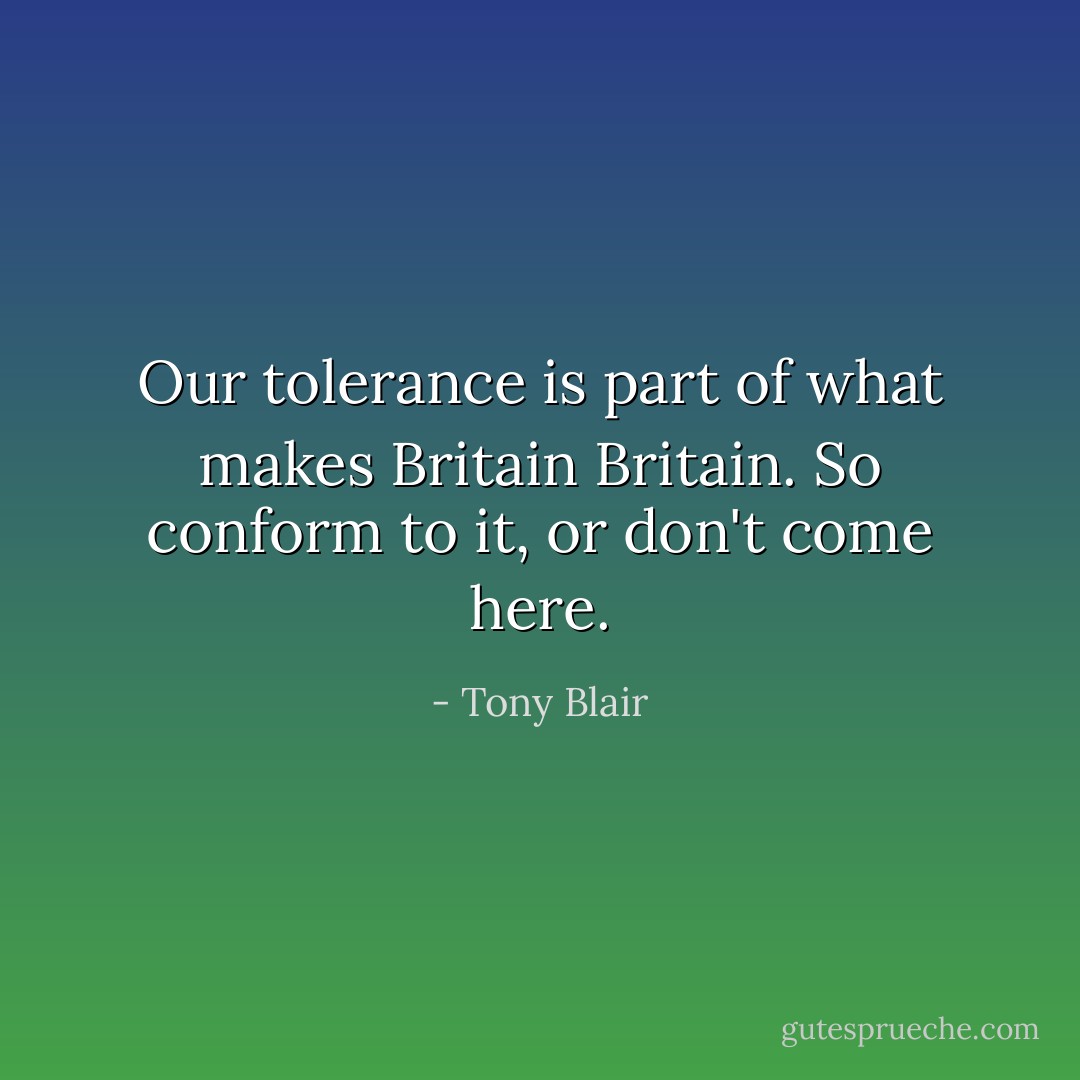 Our tolerance is part of what makes Britain Britain. So conform to it, or don't come here. - Tony Blair