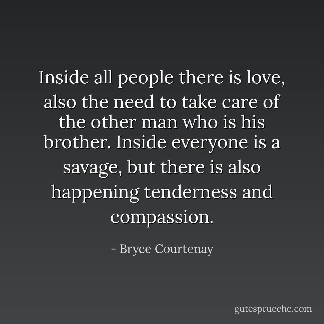 Inside all people there is love, also the need to take care of the other man who is his brother. Inside everyone is a savage, but there is also happening tenderness and compassion. - Bryce Courtenay