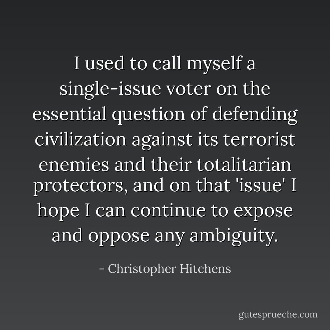 I used to call myself a single-issue voter on the essential question of defending civilization against its terrorist enemies and their totalitarian protectors, and on that 'issue' I hope I can continue to expose and oppose any ambiguity. - Christopher Hitchens