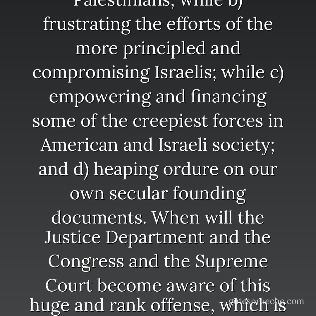 So here we have found a means of a) alienating even the most flexible and patient Palestinians; while b) frustrating the efforts of the more principled and compromising Israelis; while c) empowering and financing some of the creepiest forces in American and Israeli society; and d) heaping ordure on our own secular founding documents. When will the Justice Department and the Congress and the Supreme Court become aware of this huge and rank offense, which is designed to bring us ever nearer to holy war? - Christopher Hitchens