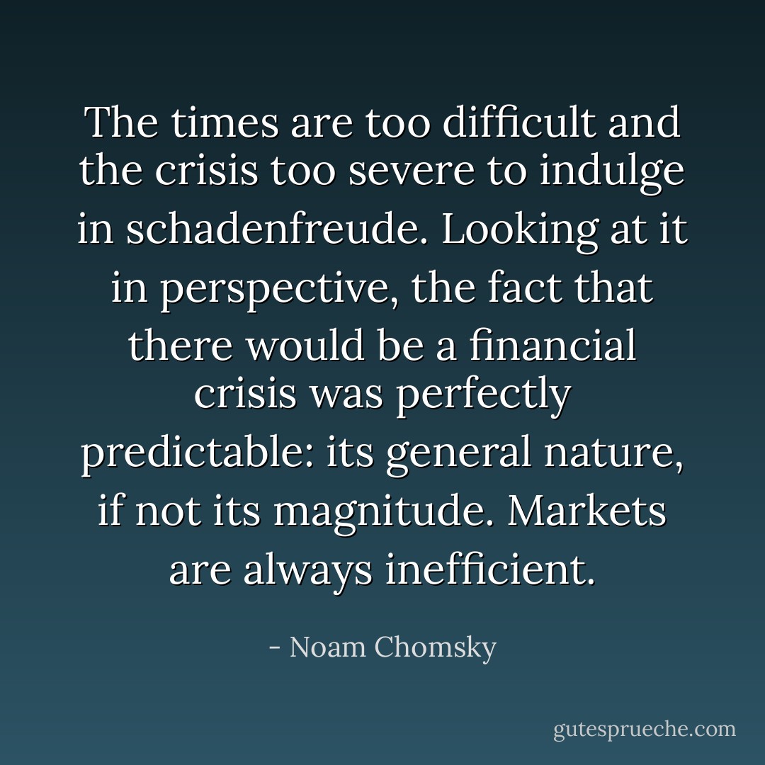 The times are too difficult and the crisis too severe to indulge in schadenfreude. Looking at it in perspective, the fact that there would be a financial crisis was perfectly predictable: its general nature, if not its magnitude. Markets are always inefficient. - Noam Chomsky