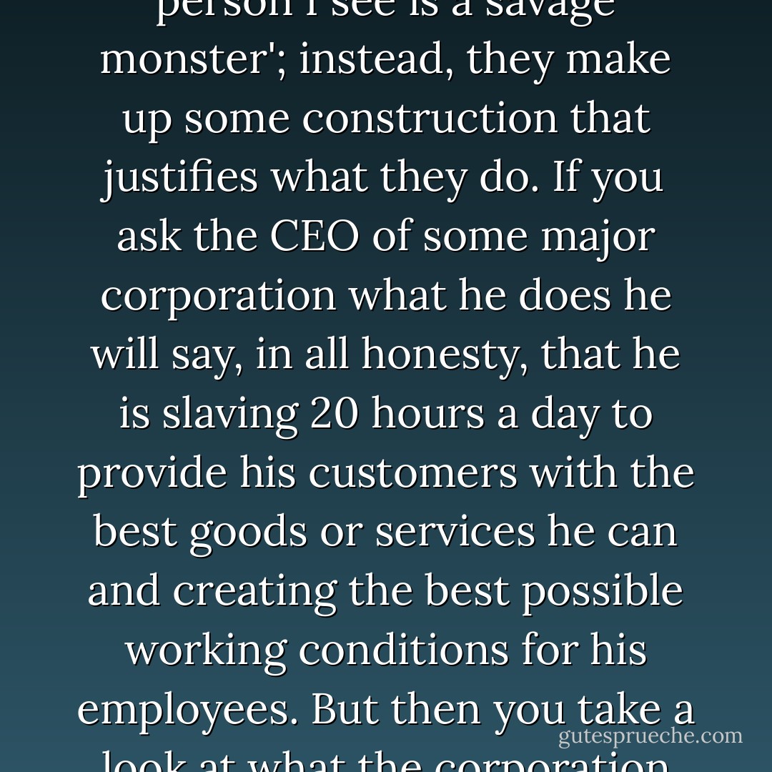 How people themselves perceive what they are doing is not a question that interests me. I mean, there are very few people who are going to look into the mirror and say, 'That person I see is a savage monster'; instead, they make up some construction that justifies what they do. If you ask the CEO of some major corporation what he does he will say, in all honesty, that he is slaving 20 hours a day to provide his customers with the best goods or services he can and creating the best possible working conditions for his employees. But then you take a look at what the corporation does, the effect of its legal structure, the vast inequalities in pay and conditions, and you see the reality is something far different. - Noam Chomsky