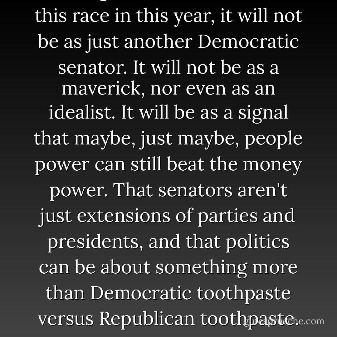 If Feingold does it, if he wins this race in this year, it will not be as just another Democratic senator. It will not be as a maverick, nor even as an idealist. It will be as a signal that maybe, just maybe, people power can still beat the money power. That senators aren't just extensions of parties and presidents, and that politics can be about something more than Democratic toothpaste versus Republican toothpaste. - John Nichols