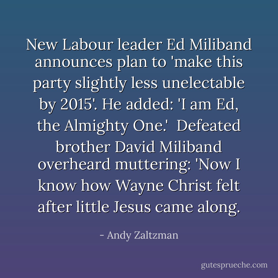New Labour leader Ed Miliband announces plan to 'make this party slightly less unelectable by 2015'. He added: 'I am Ed, the Almighty One.'<br /><br />Defeated brother David Miliband overheard muttering: 'Now I know how Wayne Christ felt after little Jesus came along. - Andy Zaltzman