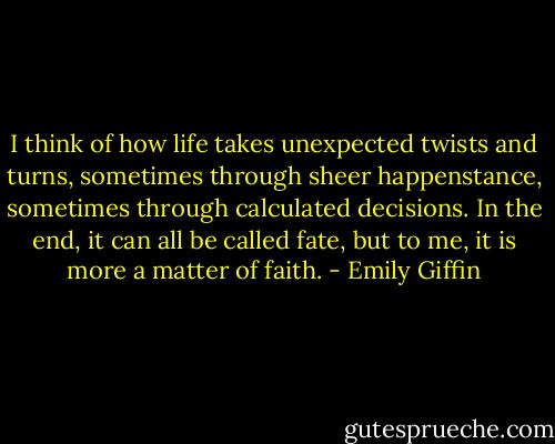 I think of how life takes unexpected twists and turns, sometimes through sheer happenstance, sometimes through calculated decisions. In the end, it can all be called fate, but to me, it is more a matter of faith. - Emily Giffin
