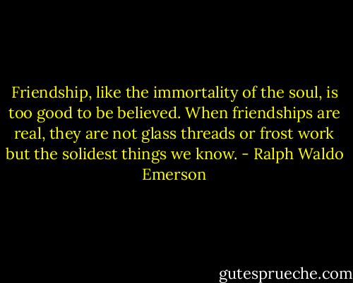 Friendship, like the immortality of the soul, is too good to be believed. When friendships are real, they are not glass threads or frost work but the solidest things we know. - Ralph Waldo Emerson