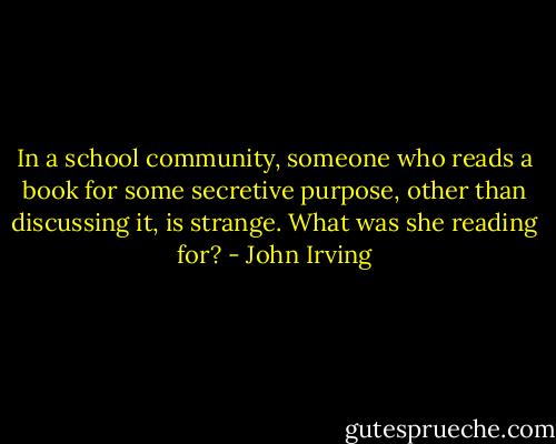 In a school community, someone who reads a book for some secretive purpose, other than discussing it, is strange. What was she reading for? - John Irving
