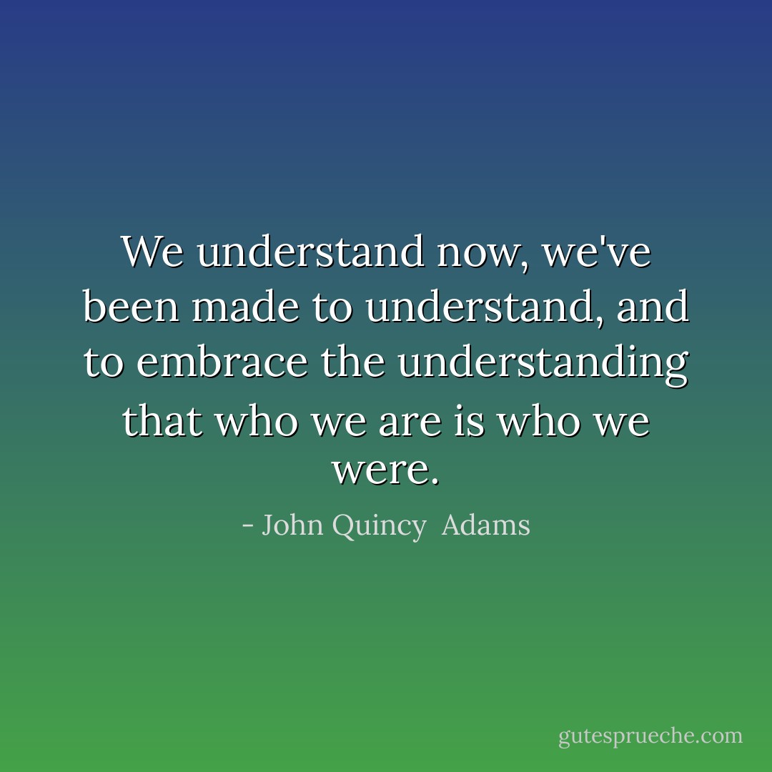 We understand now, we've been made to understand, and to embrace the understanding that who we are is who we were. - John Quincy  Adams
