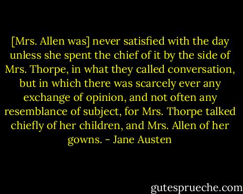 [Mrs. Allen was] never satisfied with the day unless she spent the chief of it by the side of Mrs. Thorpe, in what they called conversation, but in which there was scarcely ever any exchange of opinion, and not often any resemblance of subject, for Mrs. Thorpe talked chiefly of her children, and Mrs. Allen of her gowns. - Jane Austen
