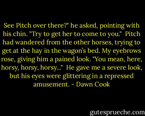 See Pitch over there?" he asked, pointing with his chin. "Try to get her to come to you."<br /><br />Pitch had wandered from the other horses, trying to get at the hay in the wagon’s bed. My eyebrows rose, giving him a pained look. "You mean, here, horsy, horsy, horsy..."<br /><br />He gave me a severe look, but his eyes were glittering in a repressed amusement. - Dawn Cook