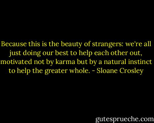 Because this is the beauty of strangers: we're all just doing our best to help each other out, motivated not by karma but by a natural instinct to help the greater whole. - Sloane Crosley