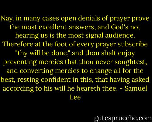 Nay, in many cases open denials of prayer prove the most excellent answers, and God's not hearing us is the most signal audience. Therefore at the foot of every prayer subscribe "thy will be done," and thou shalt enjoy preventing mercies that thou never soughtest, and converting mercies to change all for the best, resting confident in this, that having asked according to his will he heareth thee. - Samuel Lee