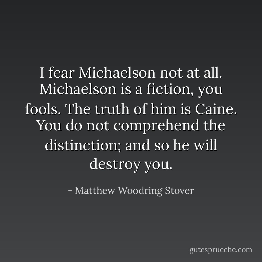 I fear Michaelson not at all. Michaelson is a fiction, you fools. The truth of him is Caine. You do not comprehend the distinction; and so he will destroy you. - Matthew Woodring Stover