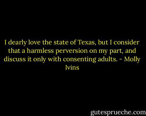 I dearly love the state of Texas, but I consider that a harmless perversion on my part, and discuss it only with consenting adults. - Molly Ivins