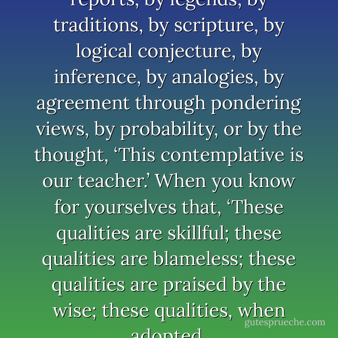 Now, Kalamas, don’t go by reports, by legends, by traditions, by scripture, by logical conjecture, by inference, by analogies, by agreement through pondering views, by probability, or by the thought, ‘This contemplative is our teacher.’ When you know for yourselves that, ‘These qualities are skillful; these qualities are blameless; these qualities are praised by the wise; these qualities, when adopted  - Gautama Buddha