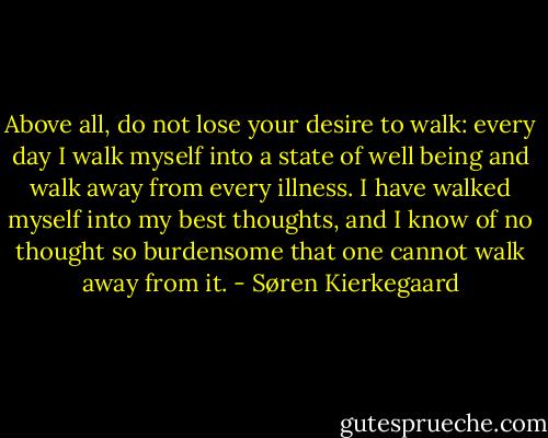 Above all, do not lose your desire to walk: every day I walk myself into a state of well being and walk away from every illness. I have walked myself into my best thoughts, and I know of no thought so burdensome that one cannot walk away from it. - Søren Kierkegaard